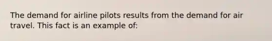 The demand for airline pilots results from the demand for air travel. This fact is an example of: