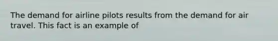 The demand for airline pilots results from the demand for air travel. This fact is an example of