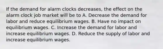 If the demand for alarm clocks decreases, the effect on the alarm clock job market will be to A. Decrease the demand for labor and reduce equilibrium wages. B. Have no impact on equilibrium wages. C. Increase the demand for labor and increase equilibrium wages. D. Reduce the supply of labor and increase equilibrium wages.