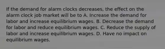 If the demand for alarm clocks decreases, the effect on the alarm clock job market will be to A. Increase the demand for labor and increase equilibrium wages. B. Decrease the demand for labor and reduce equilibrium wages. C. Reduce the supply of labor and increase equilibrium wages. D. Have no impact on equilibrium wages.