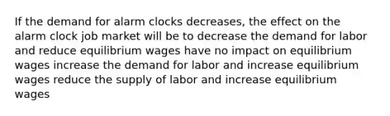 If the demand for alarm clocks decreases, the effect on the alarm clock job market will be to decrease the demand for labor and reduce equilibrium wages have no impact on equilibrium wages increase the demand for labor and increase equilibrium wages reduce the supply of labor and increase equilibrium wages