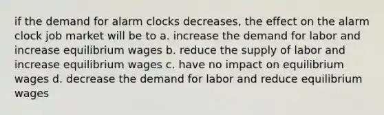 if the demand for alarm clocks decreases, the effect on the alarm clock job market will be to a. increase the demand for labor and increase equilibrium wages b. reduce the supply of labor and increase equilibrium wages c. have no impact on equilibrium wages d. decrease the demand for labor and reduce equilibrium wages