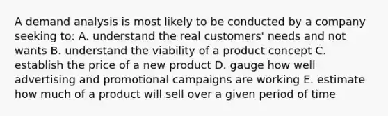 A demand analysis is most likely to be conducted by a company seeking to: A. understand the real customers' needs and not wants B. understand the viability of a product concept C. establish the price of a new product D. gauge how well advertising and promotional campaigns are working E. estimate how much of a product will sell over a given period of time