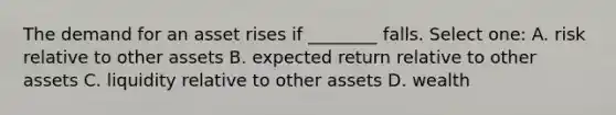 The demand for an asset rises if ________ falls. Select one: A. risk relative to other assets B. expected return relative to other assets C. liquidity relative to other assets D. wealth