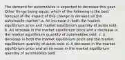 The demand for automobiles is expected to decrease this year. Other things being equal, which of the following is the best forecast of the impact of this change in demand on the automobile market? a. An increase in both the market equilibrium price and market equilibrium quantity of autos sold. b. An increase in the market equilibrium price and a decrease in the market equilibrium quantity of automobiles sold. c. A decrease in both the market equilibrium price and the market equilibrium quantity of autos sold. d. A decrease in the market equilibrium price and an increase in the market equilibrium quantity of automobiles sold