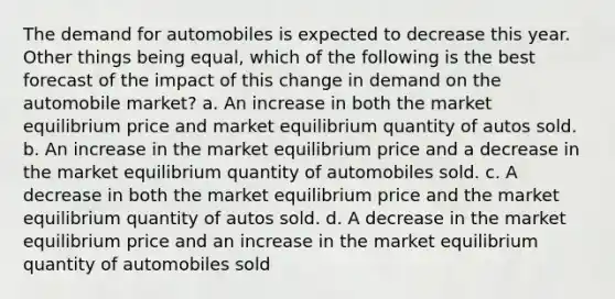 The demand for automobiles is expected to decrease this year. Other things being equal, which of the following is the best forecast of the impact of this change in demand on the automobile market? a. An increase in both the market equilibrium price and market equilibrium quantity of autos sold. b. An increase in the market equilibrium price and a decrease in the market equilibrium quantity of automobiles sold. c. A decrease in both the market equilibrium price and the market equilibrium quantity of autos sold. d. A decrease in the market equilibrium price and an increase in the market equilibrium quantity of automobiles sold