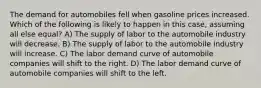 The demand for automobiles fell when gasoline prices increased. Which of the following is likely to happen in this case, assuming all else equal? A) The supply of labor to the automobile industry will decrease. B) The supply of labor to the automobile industry will increase. C) The labor demand curve of automobile companies will shift to the right. D) The labor demand curve of automobile companies will shift to the left.