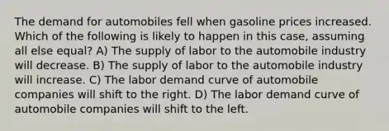 The demand for automobiles fell when gasoline prices increased. Which of the following is likely to happen in this case, assuming all else equal? A) The supply of labor to the automobile industry will decrease. B) The supply of labor to the automobile industry will increase. C) The labor demand curve of automobile companies will shift to the right. D) The labor demand curve of automobile companies will shift to the left.