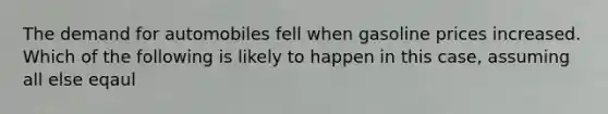 The demand for automobiles fell when gasoline prices increased. Which of the following is likely to happen in this case, assuming all else eqaul