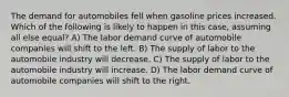 The demand for automobiles fell when gasoline prices increased. Which of the following is likely to happen in this case, assuming all else equal? A) The labor demand curve of automobile companies will shift to the left. B) The supply of labor to the automobile industry will decrease. C) The supply of labor to the automobile industry will increase. D) The labor demand curve of automobile companies will shift to the right.