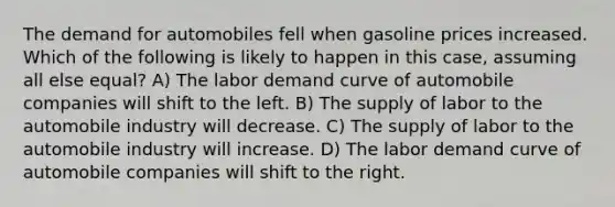 The demand for automobiles fell when gasoline prices increased. Which of the following is likely to happen in this case, assuming all else equal? A) The labor demand curve of automobile companies will shift to the left. B) The supply of labor to the automobile industry will decrease. C) The supply of labor to the automobile industry will increase. D) The labor demand curve of automobile companies will shift to the right.