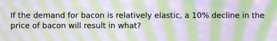 If the demand for bacon is relatively elastic, a 10% decline in the price of bacon will result in what?
