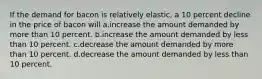 If the demand for bacon is relatively elastic, a 10 percent decline in the price of bacon will a.increase the amount demanded by more than 10 percent. b.increase the amount demanded by less than 10 percent. c.decrease the amount demanded by more than 10 percent. d.decrease the amount demanded by less than 10 percent.