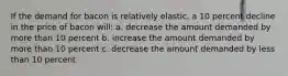 If the demand for bacon is relatively elastic, a 10 percent decline in the price of bacon will: a. decrease the amount demanded by more than 10 percent b. increase the amount demanded by more than 10 percent c. decrease the amount demanded by less than 10 percent