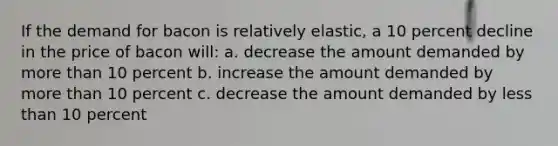 If the demand for bacon is relatively elastic, a 10 percent decline in the price of bacon will: a. decrease the amount demanded by more than 10 percent b. increase the amount demanded by more than 10 percent c. decrease the amount demanded by less than 10 percent