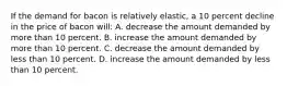 If the demand for bacon is relatively elastic, a 10 percent decline in the price of bacon will: A. decrease the amount demanded by more than 10 percent. B. increase the amount demanded by more than 10 percent. C. decrease the amount demanded by less than 10 percent. D. increase the amount demanded by less than 10 percent.