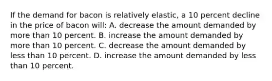 If the demand for bacon is relatively elastic, a 10 percent decline in the price of bacon will: A. decrease the amount demanded by more than 10 percent. B. increase the amount demanded by more than 10 percent. C. decrease the amount demanded by less than 10 percent. D. increase the amount demanded by less than 10 percent.