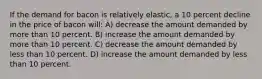 If the demand for bacon is relatively elastic, a 10 percent decline in the price of bacon will: A) decrease the amount demanded by more than 10 percent. B) increase the amount demanded by more than 10 percent. C) decrease the amount demanded by less than 10 percent. D) increase the amount demanded by less than 10 percent.