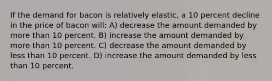 If the demand for bacon is relatively elastic, a 10 percent decline in the price of bacon will: A) decrease the amount demanded by more than 10 percent. B) increase the amount demanded by more than 10 percent. C) decrease the amount demanded by less than 10 percent. D) increase the amount demanded by less than 10 percent.