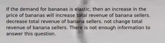 If the demand for bananas is elastic, then an increase in the price of bananas will increase total revenue of banana sellers. decrease total revenue of banana sellers. not change total revenue of banana sellers. There is not enough information to answer this question.