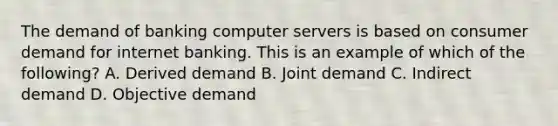 The demand of banking computer servers is based on consumer demand for internet banking. This is an example of which of the following? A. Derived demand B. Joint demand C. Indirect demand D. Objective demand