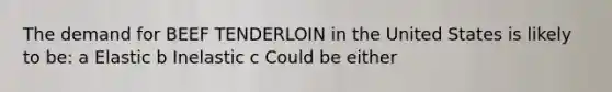 The demand for BEEF TENDERLOIN in the United States is likely to be: a Elastic b Inelastic c Could be either