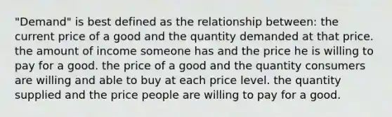 "Demand" is best defined as the relationship between: the current price of a good and the quantity demanded at that price. the amount of income someone has and the price he is willing to pay for a good. the price of a good and the quantity consumers are willing and able to buy at each price level. the quantity supplied and the price people are willing to pay for a good.