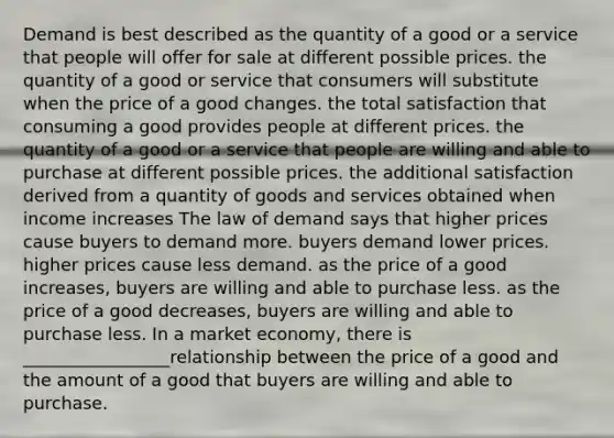 Demand is best described as the quantity of a good or a service that people will offer for sale at different possible prices. the quantity of a good or service that consumers will substitute when the price of a good changes. the total satisfaction that consuming a good provides people at different prices. the quantity of a good or a service that people are willing and able to purchase at different possible prices. the additional satisfaction derived from a quantity of goods and services obtained when income increases The law of demand says that higher prices cause buyers to demand more. buyers demand lower prices. higher prices cause less demand. as the price of a good increases, buyers are willing and able to purchase less. as the price of a good decreases, buyers are willing and able to purchase less. In a market economy, there is _________________relationship between the price of a good and the amount of a good that buyers are willing and able to purchase.