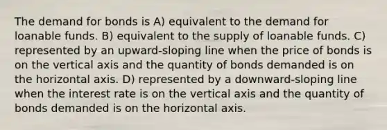 The demand for bonds is A) equivalent to the demand for loanable funds. B) equivalent to the supply of loanable funds. C) represented by an upward-sloping line when the price of bonds is on the vertical axis and the quantity of bonds demanded is on the horizontal axis. D) represented by a downward-sloping line when the interest rate is on the vertical axis and the quantity of bonds demanded is on the horizontal axis.