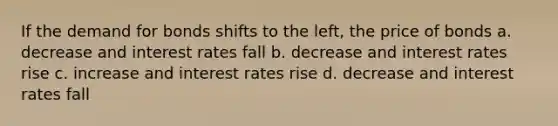 If the demand for bonds shifts to the left, the price of bonds a. decrease and interest rates fall b. decrease and interest rates rise c. increase and interest rates rise d. decrease and interest rates fall