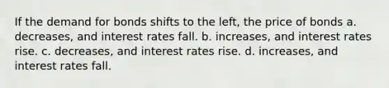 If the demand for bonds shifts to the left, the price of bonds a. decreases, and interest rates fall. b. increases, and interest rates rise. c. decreases, and interest rates rise. d. increases, and interest rates fall.