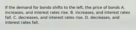 If the demand for bonds shifts to the​ left, the price of bonds A. ​increases, and interest rates rise. B. ​increases, and interest rates fall. C. ​decreases, and interest rates rise. D. ​decreases, and interest rates fall.