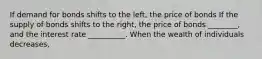 If demand for bonds shifts to the left, the price of bonds If the supply of bonds shifts to the right, the price of bonds ________, and the interest rate __________. When the wealth of individuals decreases,