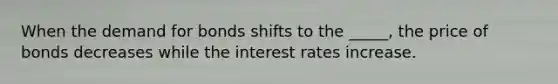 When the demand for bonds shifts to the _____, the price of bonds decreases while the interest rates increase.