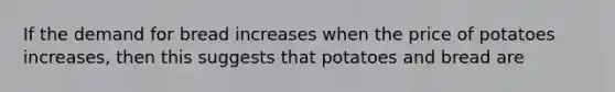 If the demand for bread increases when the price of potatoes increases, then this suggests that potatoes and bread are