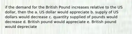 if the demand for the British Pound increases relative to the US dollar, then the a. US dollar would appreciate b. supply of US dollars would decrease c. quantity supplied of pounds would decrease d. British pound would appreciate e. British pound would depreciate