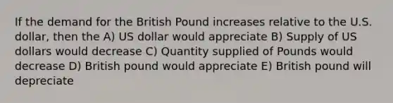 If the demand for the British Pound increases relative to the U.S. dollar, then the A) US dollar would appreciate B) Supply of US dollars would decrease C) Quantity supplied of Pounds would decrease D) British pound would appreciate E) British pound will depreciate