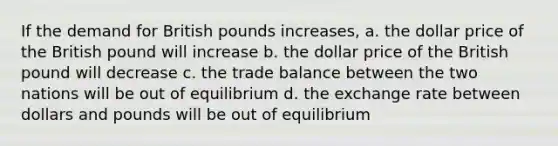 If the demand for British pounds increases, a. the dollar price of the British pound will increase b. the dollar price of the British pound will decrease c. the trade balance between the two nations will be out of equilibrium d. the exchange rate between dollars and pounds will be out of equilibrium