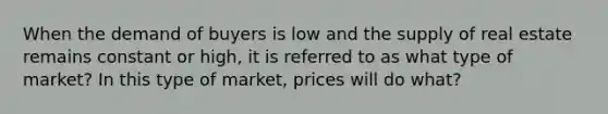 When the demand of buyers is low and the supply of real estate remains constant or high, it is referred to as what type of market? In this type of market, prices will do what?