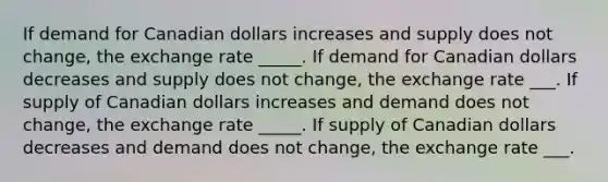 If demand for Canadian dollars increases and supply does not change, the exchange rate _____. If demand for Canadian dollars decreases and supply does not change, the exchange rate ___. If supply of Canadian dollars increases and demand does not change, the exchange rate _____. If supply of Canadian dollars decreases and demand does not change, the exchange rate ___.