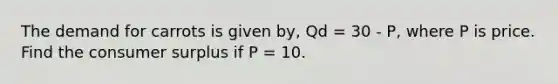 The demand for carrots is given by, Qd = 30 - P, where P is price. Find the consumer surplus if P = 10.