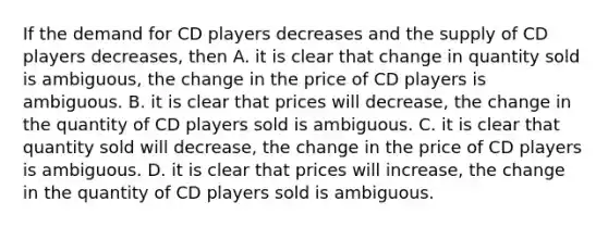 If the demand for CD players decreases and the supply of CD players​ decreases, then A. it is clear that change in quantity sold is​ ambiguous, the change in the price of CD players is ambiguous. B. it is clear that prices will​ decrease, the change in the quantity of CD players sold is ambiguous. C. it is clear that quantity sold will​ decrease, the change in the price of CD players is ambiguous. D. it is clear that prices will​ increase, the change in the quantity of CD players sold is ambiguous.