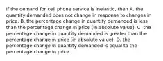 If the demand for cell phone service is​ inelastic, then A. the quantity demanded does not change in response to changes in price. B. the percentage change in quantity demanded is less than the percentage change in price​ (in absolute​ value). C. the percentage change in quantity demanded is greater than the percentage change in price​ (in absolute​ value). D. the percentage change in quantity demanded is equal to the percentage change in price.