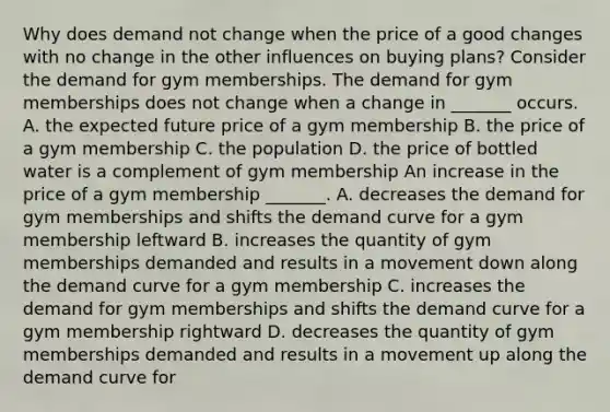 Why does demand not change when the price of a good changes with no change in the other influences on buying​ plans? Consider the demand for gym memberships. The demand for gym memberships does not change when a change in​ _______ occurs. A. the expected future price of a gym membership B. the price of a gym membership C. the population D. the price of bottled water is a complement of gym membership An increase in the price of a gym membership ​_______. A. decreases the demand for gym memberships and shifts the demand curve for a gym membership leftward B. increases the quantity of gym memberships demanded and results in a movement down along the demand curve for a gym membership C. increases the demand for gym memberships and shifts the demand curve for a gym membership rightward D. decreases the quantity of gym memberships demanded and results in a movement up along the demand curve for