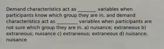 Demand characteristics act as ________ variables when participants know which group they are in, and demand characteristics act as _________ variables when participants are not sure which group they are in. a) nuisance; extraneous b) extraneous; nuisance c) extraneous; extraneous d) nuisance; nuisance