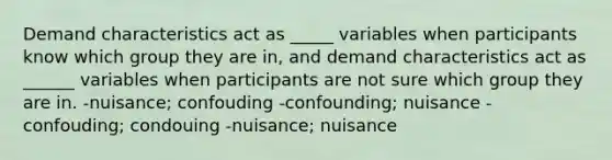 Demand characteristics act as _____ variables when participants know which group they are in, and demand characteristics act as ______ variables when participants are not sure which group they are in. -nuisance; confouding -confounding; nuisance -confouding; condouing -nuisance; nuisance