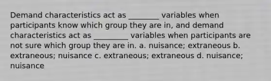 Demand characteristics act as ________ variables when participants know which group they are in, and demand characteristics act as _________ variables when participants are not sure which group they are in. a. nuisance; extraneous b. extraneous; nuisance c. extraneous; extraneous d. nuisance; nuisance