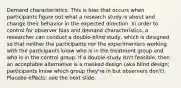 Demand characteristics: This is bias that occurs when participants figure out what a research study is about and change their behavior in the expected direction. In order to control for observer bias and demand characteristics, a researcher can conduct a double-blind study, which is designed so that neither the participants nor the experimenters working with the participants know who is in the treatment group and who is in the control group. If a double-study isn't feasible, then an acceptable alternative is a masked design (aka blind design; participants know which group they're in but observers don't). Placebo effects: see the next slide.