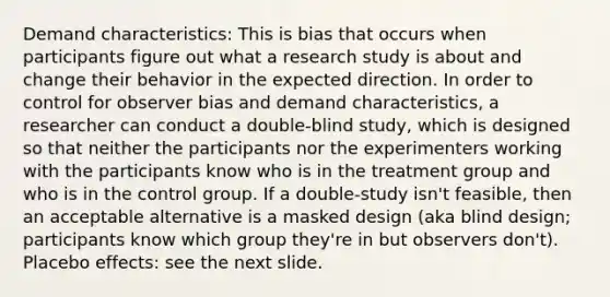 Demand characteristics: This is bias that occurs when participants figure out what a research study is about and change their behavior in the expected direction. In order to control for observer bias and demand characteristics, a researcher can conduct a double-blind study, which is designed so that neither the participants nor the experimenters working with the participants know who is in the treatment group and who is in the control group. If a double-study isn't feasible, then an acceptable alternative is a masked design (aka blind design; participants know which group they're in but observers don't). Placebo effects: see the next slide.