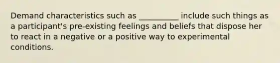 Demand characteristics such as __________ include such things as a participant's pre-existing feelings and beliefs that dispose her to react in a negative or a positive way to experimental conditions.